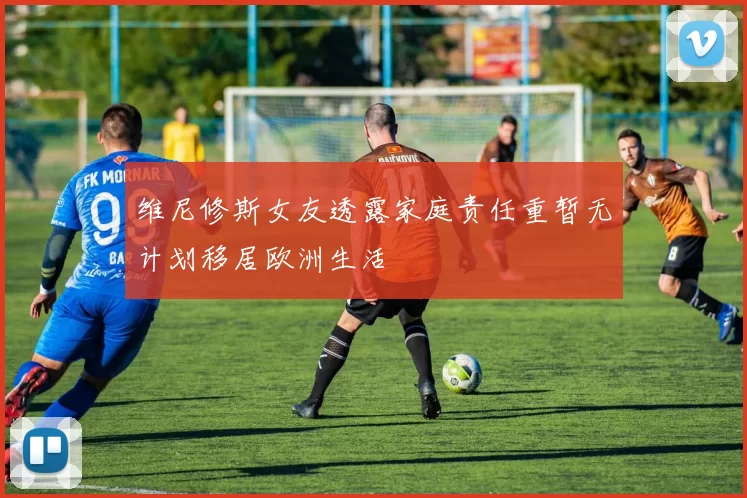 维尼修斯女友透露家庭责任重暂无计划移居欧洲生活