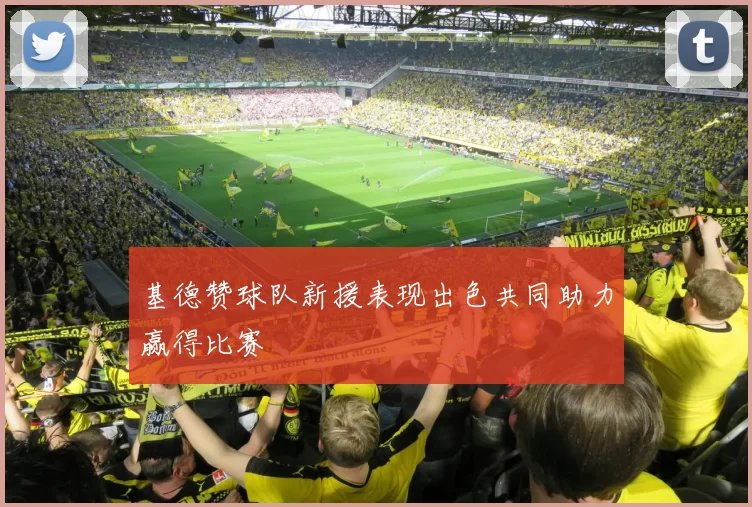 基德赞球队新援表现出色共同助力赢得比赛