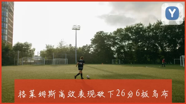 格莱姆斯高效表现砍下26分6板乌布雷同样出色贡献24分5板