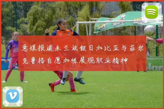 意媒报道米兰放假日加比亚与菲尔克鲁格自愿加练展现职业精神
