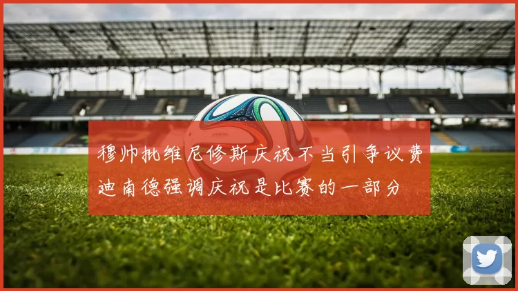 穆帅批维尼修斯庆祝不当引争议费迪南德强调庆祝是比赛的一部分