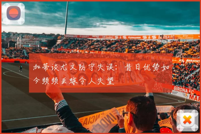 加蒂谈尤文防守失误：昔日优势如今频频丢球令人失望