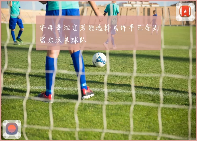 字母哥坦言若能选择或许早已告别密尔沃基球队
