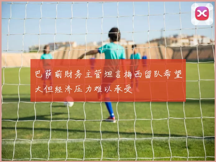 巴萨前财务主管坦言梅西留队希望大但经济压力难以承受
