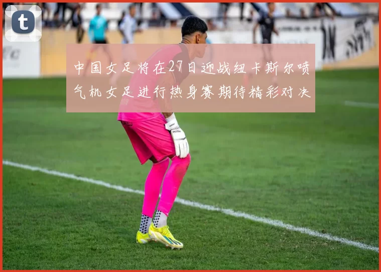 中国女足将在27日迎战纽卡斯尔喷气机女足进行热身赛期待精彩对决