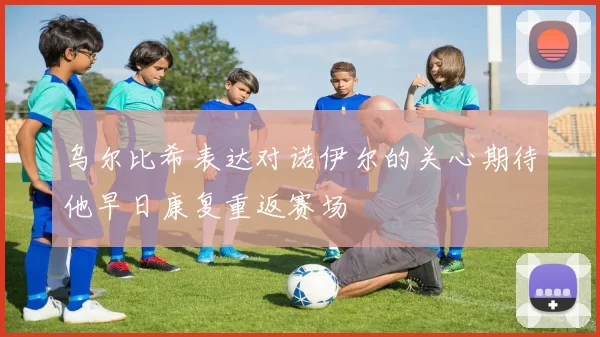 乌尔比希表达对诺伊尔的关心期待他早日康复重返赛场