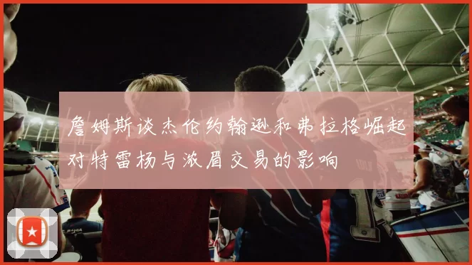 詹姆斯谈杰伦约翰逊和弗拉格崛起对特雷杨与浓眉交易的影响