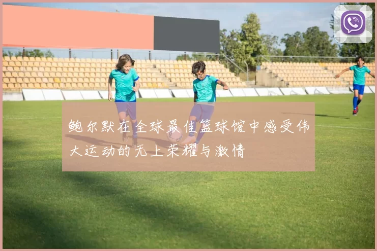 鲍尔默在全球最佳篮球馆中感受伟大运动的无上荣耀与激情