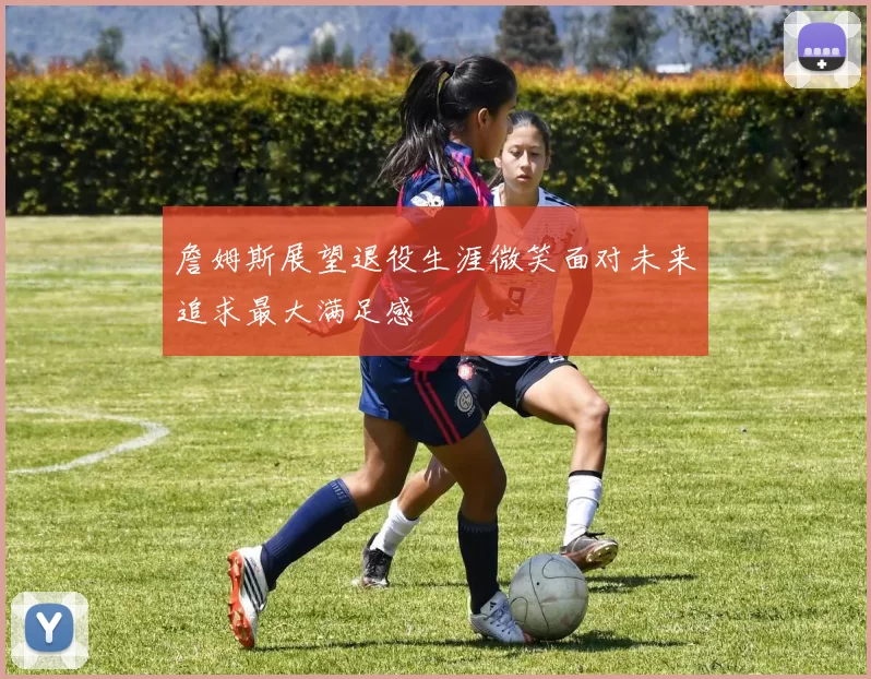 詹姆斯展望退役生涯微笑面对未来追求最大满足感
