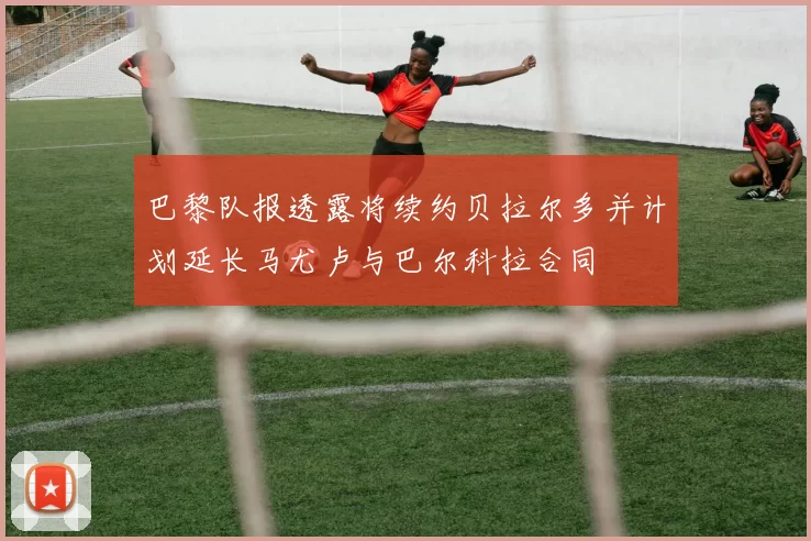巴黎队报透露将续约贝拉尔多并计划延长马尤卢与巴尔科拉合同
