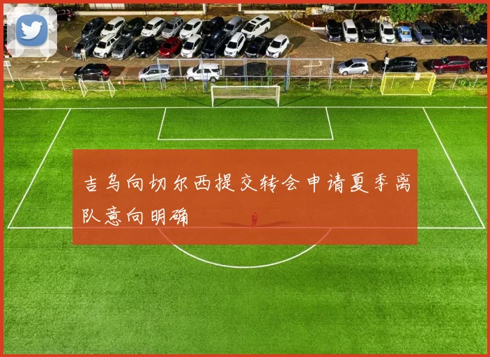 吉乌向切尔西提交转会申请夏季离队意向明确