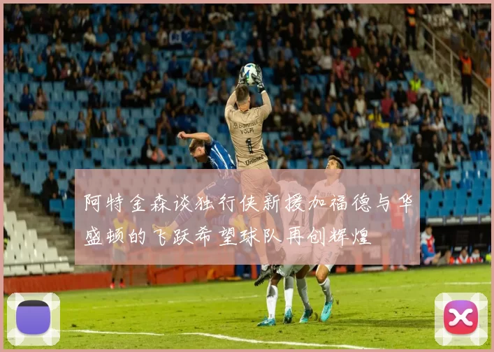 阿特金森谈独行侠新援加福德与华盛顿的飞跃希望球队再创辉煌