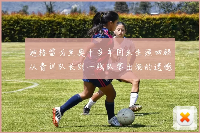 迪格雷戈里奥十多年国米生涯回顾从青训队长到一线队零出场的遗憾