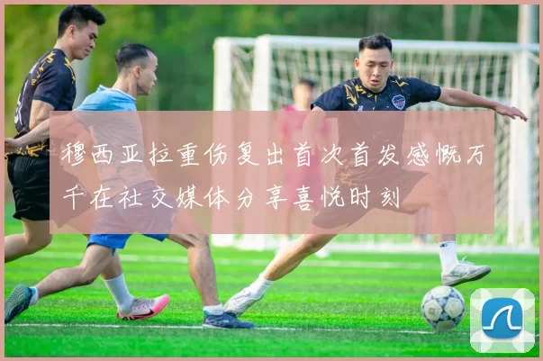 穆西亚拉重伤复出首次首发感慨万千在社交媒体分享喜悦时刻