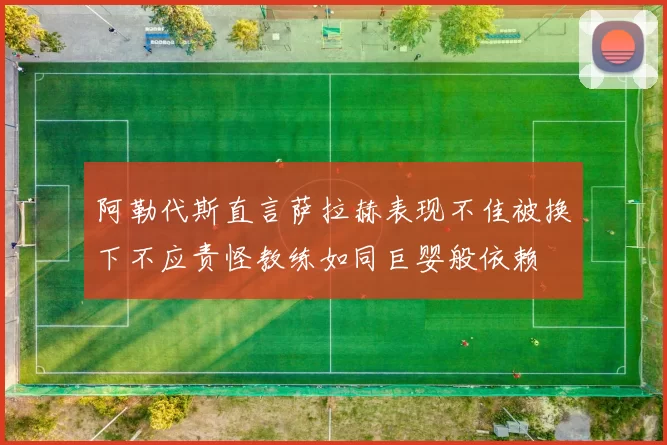 阿勒代斯直言萨拉赫表现不佳被换下不应责怪教练如同巨婴般依赖
