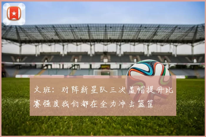 文班：对阵新星队三次盖帽提升比赛强度我们都在全力冲击篮筐