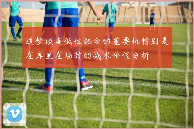 追梦谈高低位配合的重要性特别是在库里在场时的战术价值分析