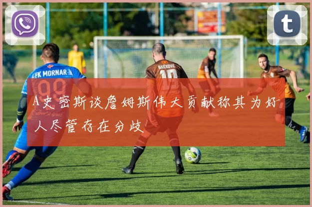 A史密斯谈詹姆斯伟大贡献称其为好人尽管存在分歧