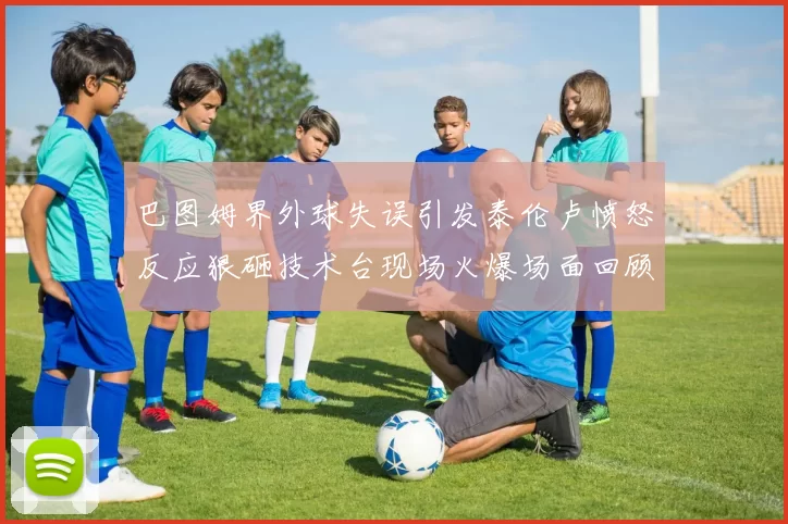 巴图姆界外球失误引发泰伦卢愤怒反应狠砸技术台现场火爆场面回顾